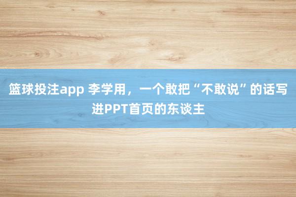 篮球投注app 李学用，一个敢把“不敢说”的话写进PPT首页的东谈主