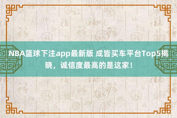 NBA篮球下注app最新版 成皆买车平台Top5揭晓，诚信度最高的是这家！