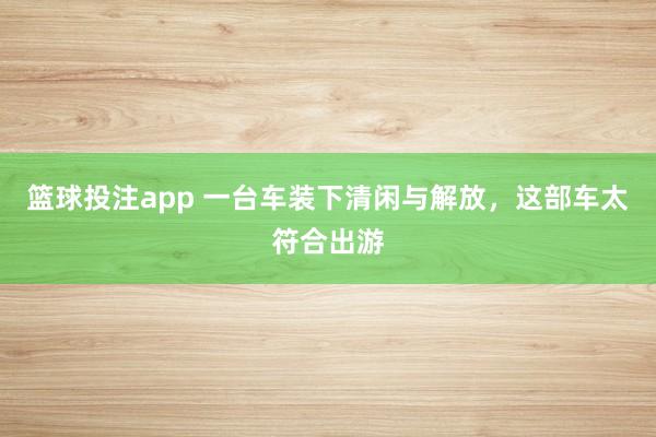 篮球投注app 一台车装下清闲与解放，这部车太符合出游