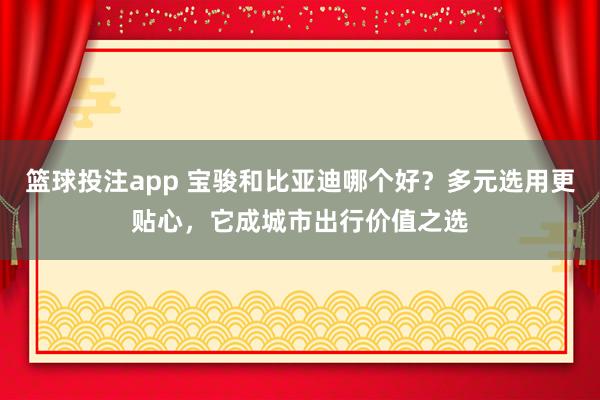 篮球投注app 宝骏和比亚迪哪个好？多元选用更贴心，它成城市出行价值之选