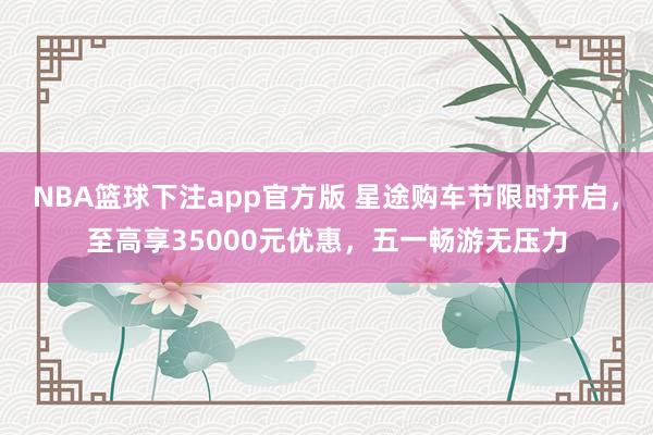 NBA篮球下注app官方版 星途购车节限时开启，至高享35000元优惠，五一畅游无压力