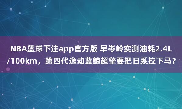 NBA篮球下注app官方版 早岑岭实测油耗2.4L/100km，第四代逸动蓝鲸超擎要把日系拉下马？