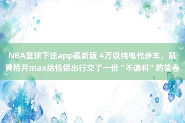 NBA篮球下注app最新版 4万级纯电代步车，凯翼拾月max给情侣出行交了一份“不偏科”的答卷