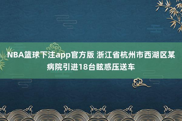 NBA篮球下注app官方版 浙江省杭州市西湖区某病院引进18台眩惑压送车