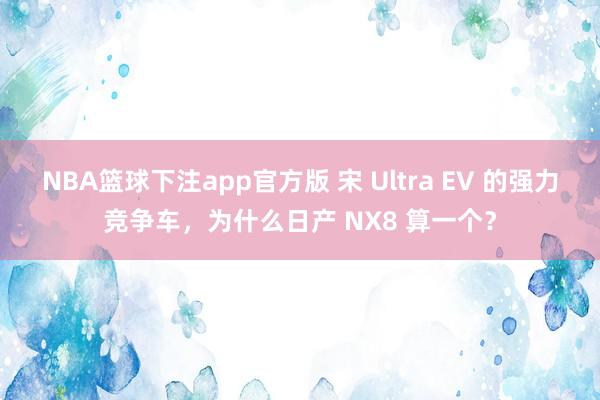 NBA篮球下注app官方版 宋 Ultra EV 的强力竞争车，为什么日产 NX8 算一个？