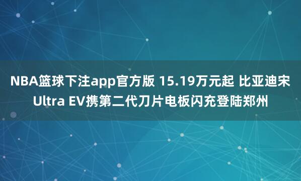 NBA篮球下注app官方版 15.19万元起 比亚迪宋Ultra EV携第二代刀片电板闪充登陆郑州