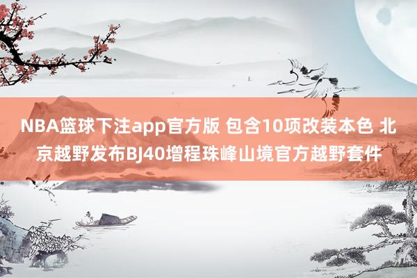 NBA篮球下注app官方版 包含10项改装本色 北京越野发布BJ40增程珠峰山境官方越野套件
