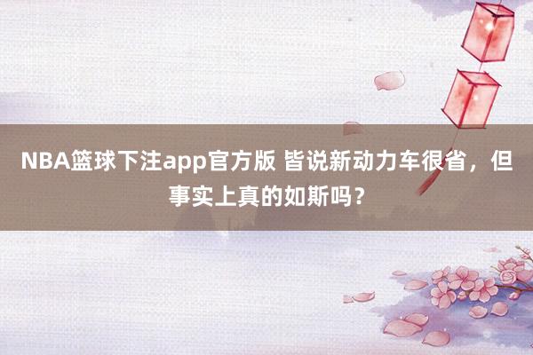 NBA篮球下注app官方版 皆说新动力车很省，但事实上真的如斯吗？