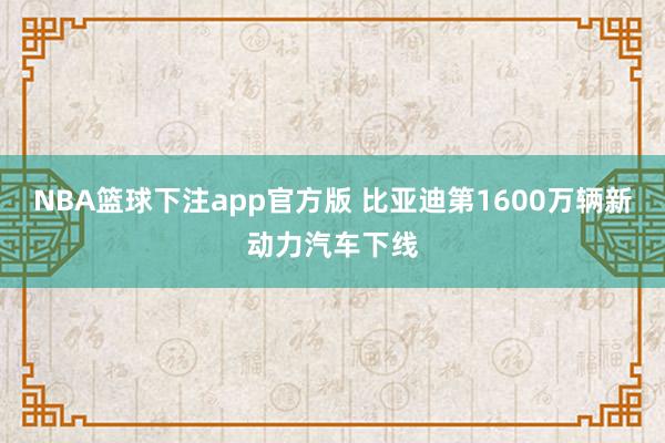 NBA篮球下注app官方版 比亚迪第1600万辆新动力汽车下线
