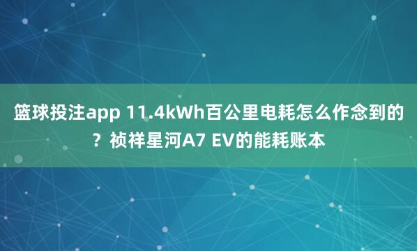 篮球投注app 11.4kWh百公里电耗怎么作念到的？祯祥星河A7 EV的能耗账本