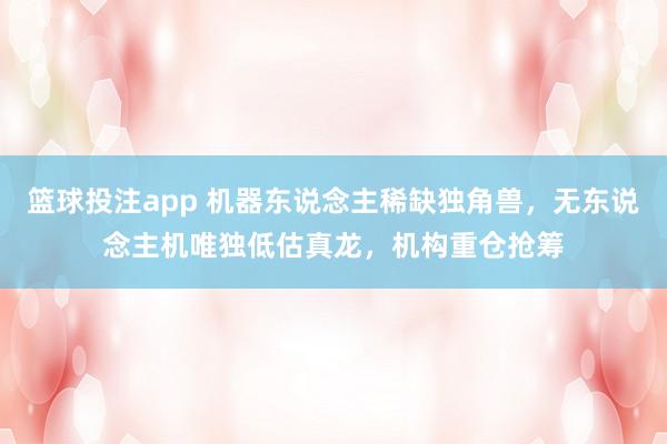 篮球投注app 机器东说念主稀缺独角兽，无东说念主机唯独低估真龙，机构重仓抢筹