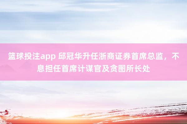 篮球投注app 邱冠华升任浙商证券首席总监，不息担任首席计谋官及贪图所长处