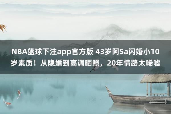 NBA篮球下注app官方版 43岁阿Sa闪婚小10岁素质！从隐婚到高调晒照，20年情路太唏嘘