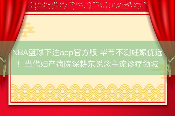 NBA篮球下注app官方版 毕节不测妊娠优选！当代妇产病院深耕东说念主流诊疗领域