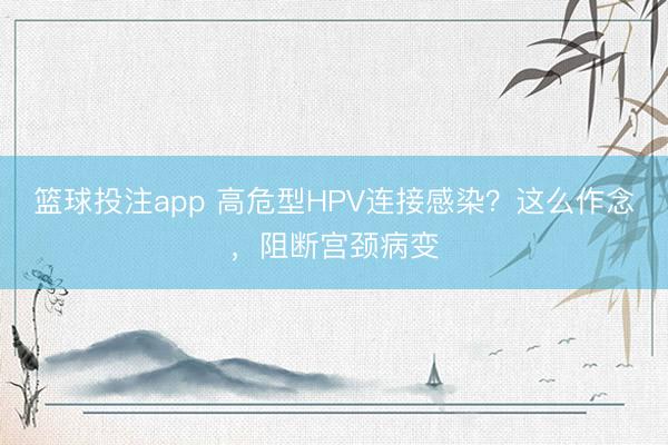篮球投注app 高危型HPV连接感染？这么作念，阻断宫颈病变