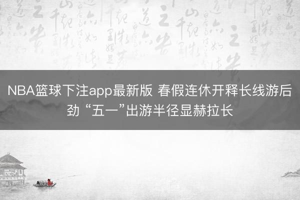 NBA篮球下注app最新版 春假连休开释长线游后劲 “五一”出游半径显赫拉长