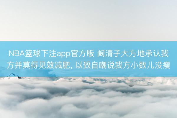 NBA篮球下注app官方版 阚清子大方地承认我方并莫得见效减肥， 以致自嘲说我方小数儿没瘦