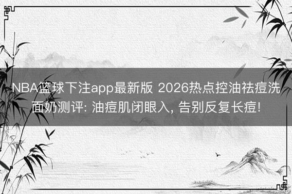 NBA篮球下注app最新版 2026热点控油祛痘洗面奶测评: 油痘肌闭眼入， 告别反复长痘!