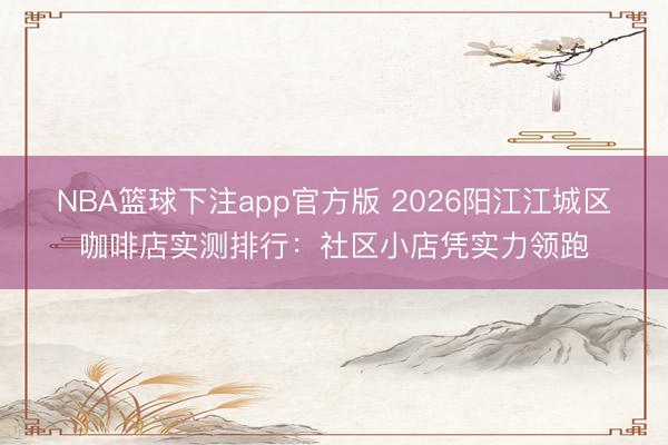 NBA篮球下注app官方版 2026阳江江城区咖啡店实测排行：社区小店凭实力领跑