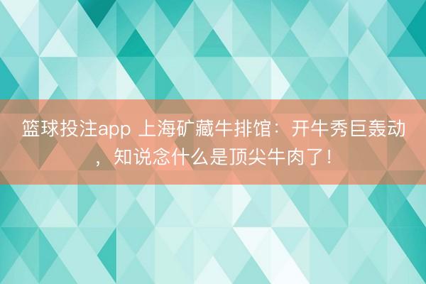 篮球投注app 上海矿藏牛排馆：开牛秀巨轰动，知说念什么是顶尖牛肉了！