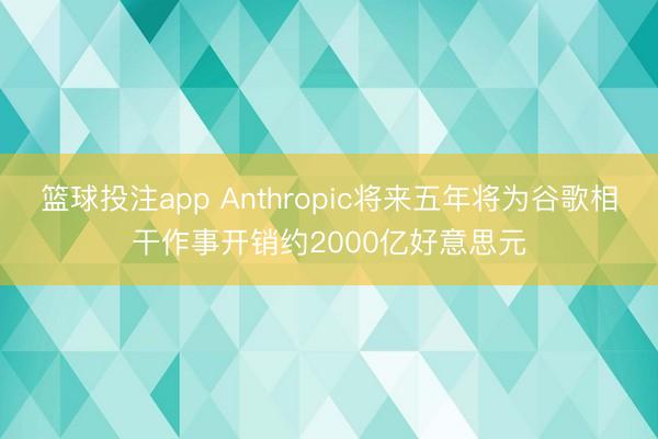 篮球投注app Anthropic将来五年将为谷歌相干作事开销约2000亿好意思元