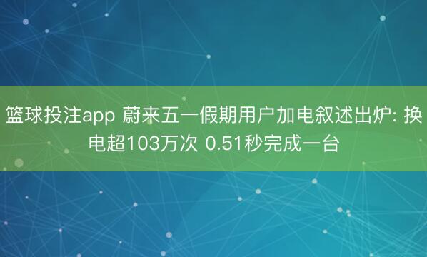 篮球投注app 蔚来五一假期用户加电叙述出炉: 换电超103万次 0.51秒完成一台