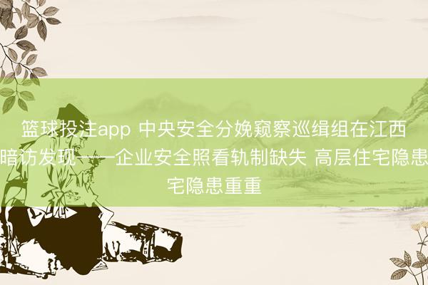 篮球投注app 中央安全分娩窥察巡缉组在江西明查暗访发现——企业安全照看轨制缺失 高层住宅隐患重重