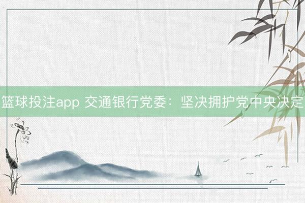 篮球投注app 交通银行党委：坚决拥护党中央决定