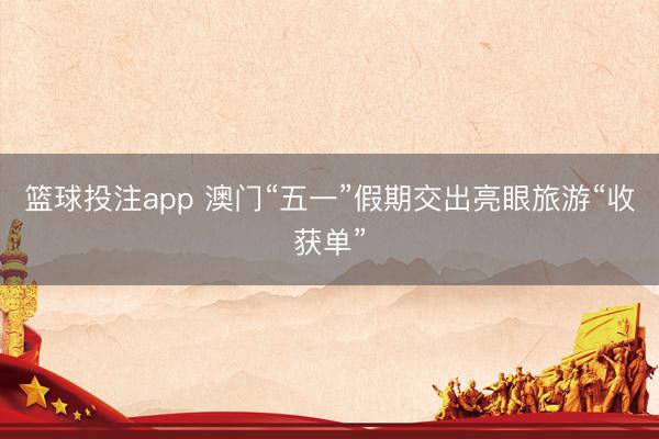 篮球投注app 澳门“五一”假期交出亮眼旅游“收获单”